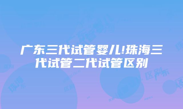 广东三代试管婴儿!珠海三代试管二代试管区别