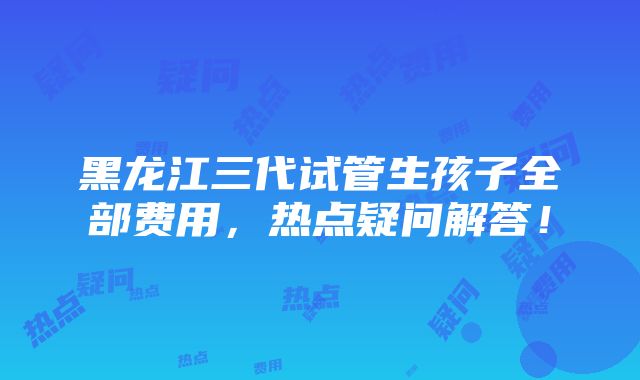 黑龙江三代试管生孩子全部费用，热点疑问解答！