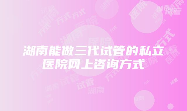 湖南能做三代试管的私立医院网上咨询方式