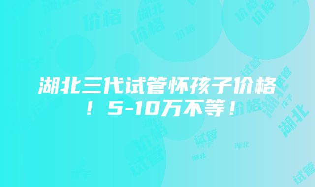 湖北三代试管怀孩子价格！5-10万不等！