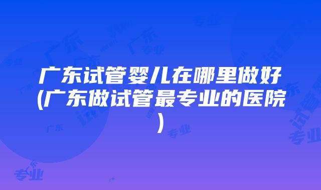 广东试管婴儿在哪里做好(广东做试管最专业的医院)