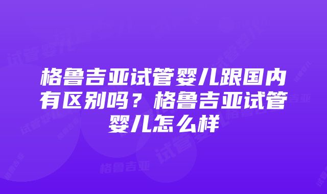 格鲁吉亚试管婴儿跟国内有区别吗？格鲁吉亚试管婴儿怎么样