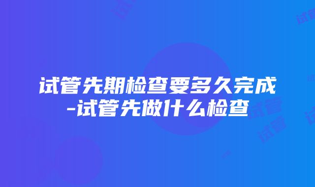 试管先期检查要多久完成-试管先做什么检查