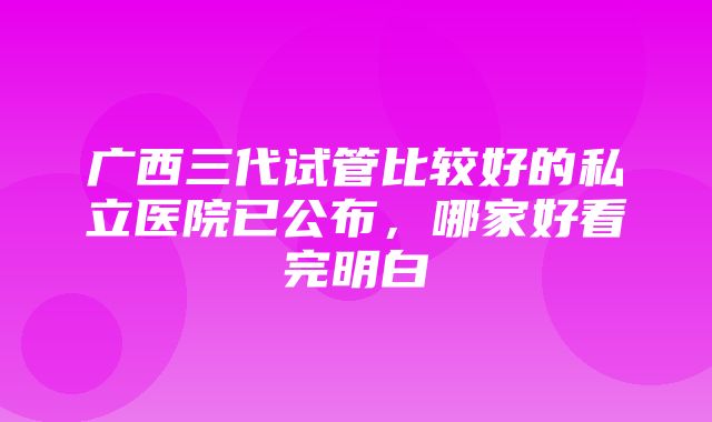 广西三代试管比较好的私立医院已公布，哪家好看完明白