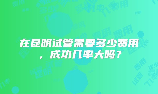 在昆明试管需要多少费用，成功几率大吗？