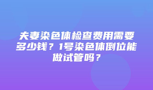 夫妻染色体检查费用需要多少钱？1号染色体倒位能做试管吗？