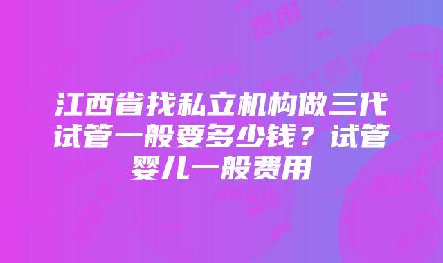 江西省找私立机构做三代试管一般要多少钱？试管婴儿一般费用