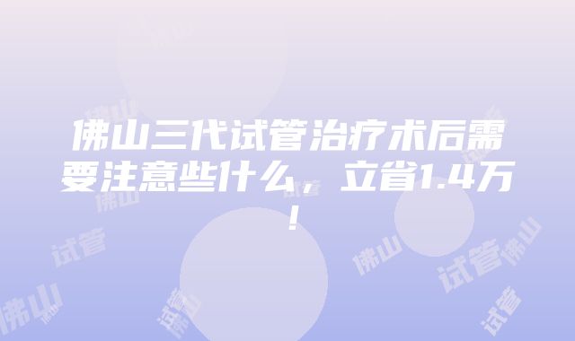 佛山三代试管治疗术后需要注意些什么，立省1.4万！