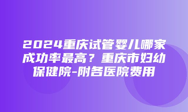 2024重庆试管婴儿哪家成功率最高？重庆市妇幼保健院-附各医院费用