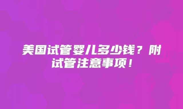 美国试管婴儿多少钱？附试管注意事项！