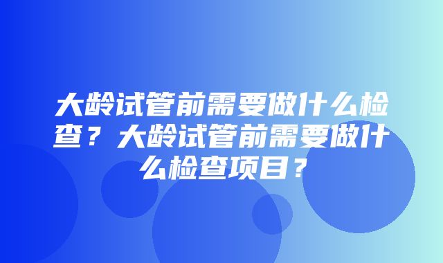 大龄试管前需要做什么检查？大龄试管前需要做什么检查项目？