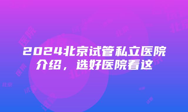 2024北京试管私立医院介绍，选好医院看这