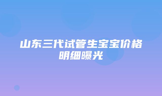 山东三代试管生宝宝价格明细曝光