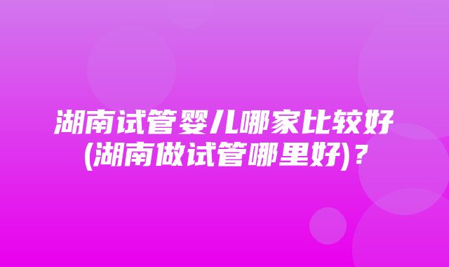 湖南试管婴儿哪家比较好(湖南做试管哪里好)？