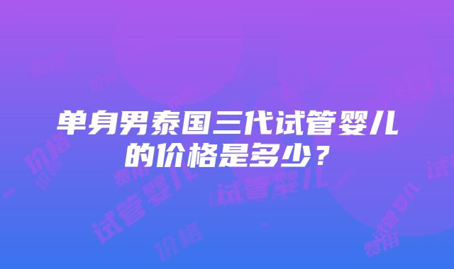 单身男泰国三代试管婴儿的价格是多少？