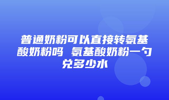 普通奶粉可以直接转氨基酸奶粉吗 氨基酸奶粉一勺兑多少水