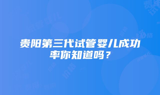 贵阳第三代试管婴儿成功率你知道吗？