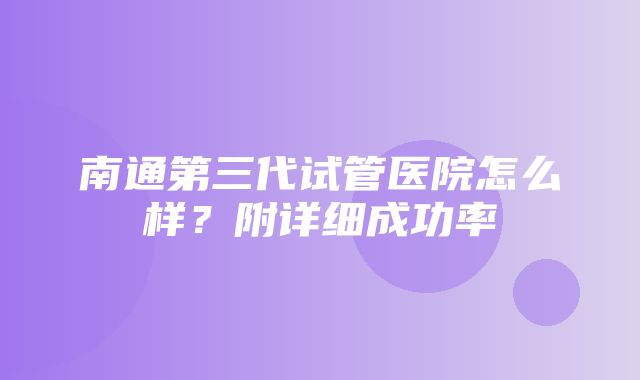 南通第三代试管医院怎么样？附详细成功率