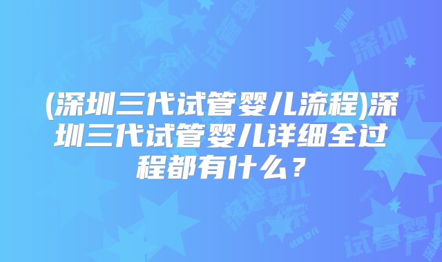 (深圳三代试管婴儿流程)深圳三代试管婴儿详细全过程都有什么？