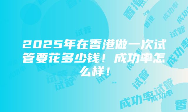 2025年在香港做一次试管要花多少钱！成功率怎么样！