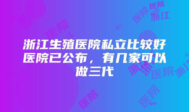 浙江生殖医院私立比较好医院已公布，有几家可以做三代