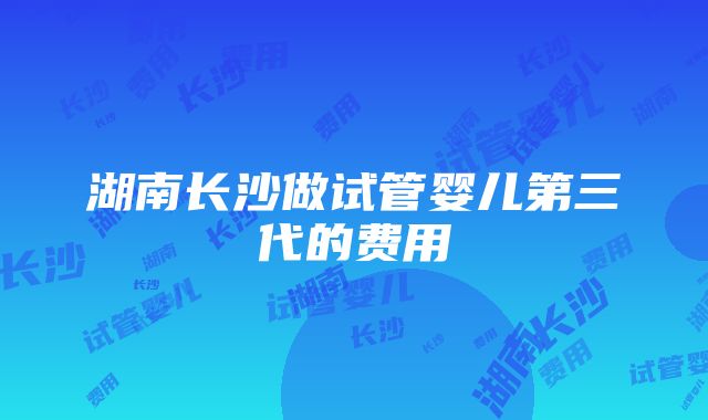 湖南长沙做试管婴儿第三代的费用