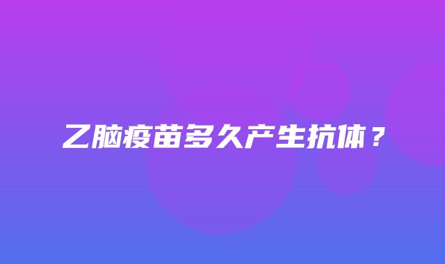 乙脑疫苗多久产生抗体？