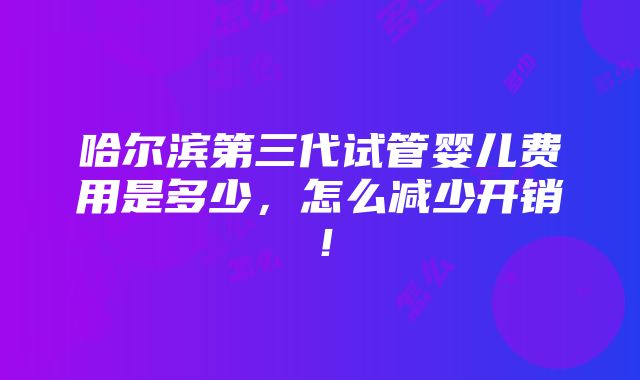 哈尔滨第三代试管婴儿费用是多少，怎么减少开销！