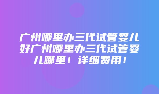 广州哪里办三代试管婴儿好广州哪里办三代试管婴儿哪里！详细费用！