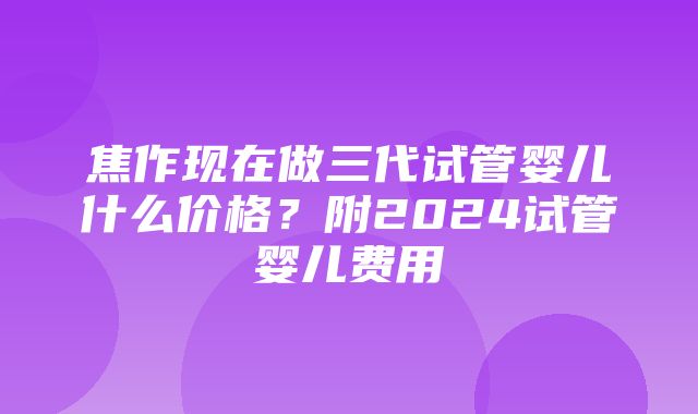 焦作现在做三代试管婴儿什么价格？附2024试管婴儿费用