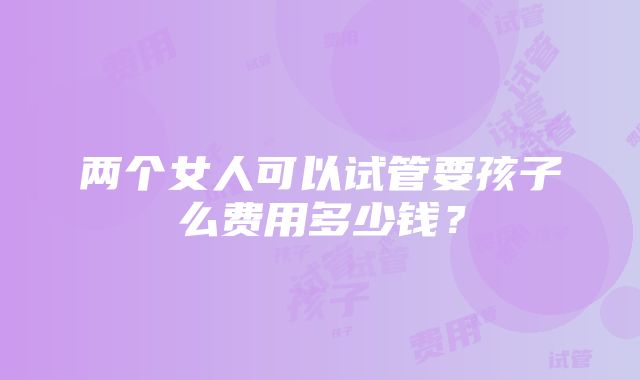 两个女人可以试管要孩子么费用多少钱？