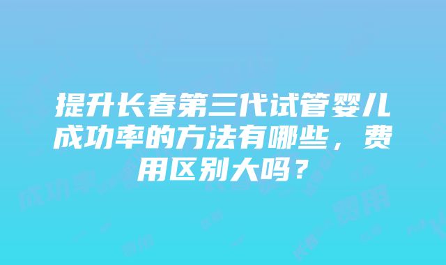 提升长春第三代试管婴儿成功率的方法有哪些，费用区别大吗？