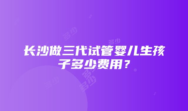 长沙做三代试管婴儿生孩子多少费用？