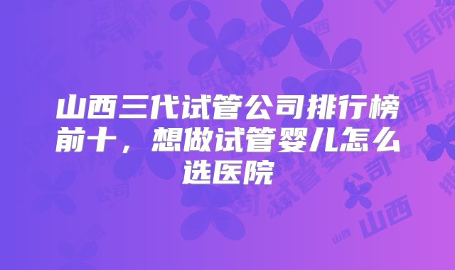 山西三代试管公司排行榜前十，想做试管婴儿怎么选医院