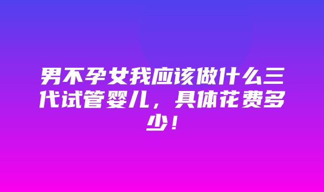 男不孕女我应该做什么三代试管婴儿，具体花费多少！