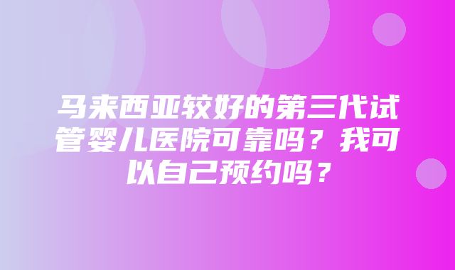 马来西亚较好的第三代试管婴儿医院可靠吗？我可以自己预约吗？