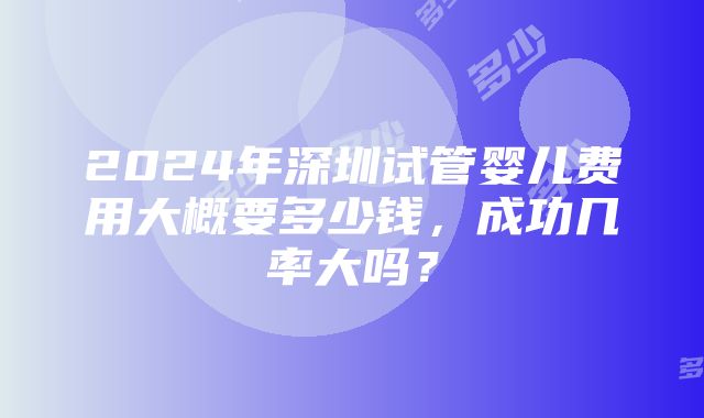 2024年深圳试管婴儿费用大概要多少钱，成功几率大吗？