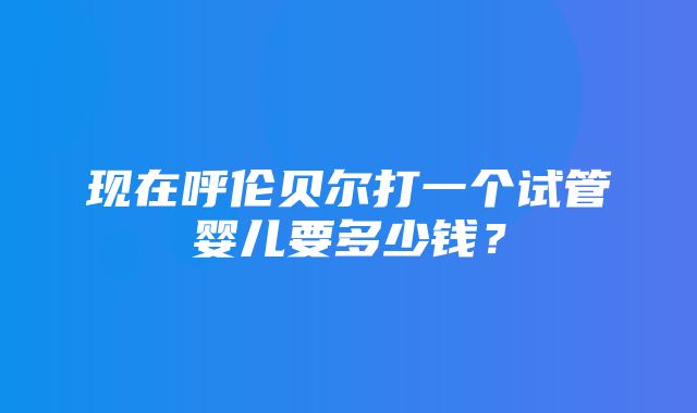 现在呼伦贝尔打一个试管婴儿要多少钱？