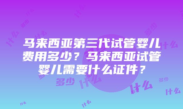 马来西亚第三代试管婴儿费用多少？马来西亚试管婴儿需要什么证件？