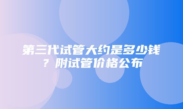 第三代试管大约是多少钱？附试管价格公布