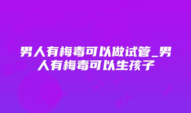 男人有梅毒可以做试管_男人有梅毒可以生孩子