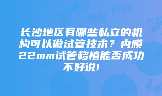 长沙地区有哪些私立的机构可以做试管技术？内膜22mm试管移植能否成功不好说!