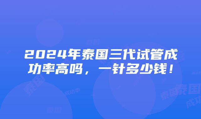 2024年泰国三代试管成功率高吗，一针多少钱！