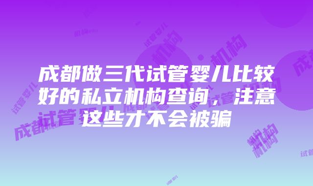 成都做三代试管婴儿比较好的私立机构查询，注意这些才不会被骗