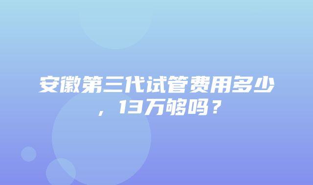 安徽第三代试管费用多少，13万够吗？