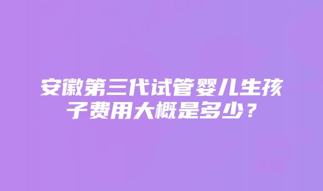 安徽第三代试管婴儿生孩子费用大概是多少？