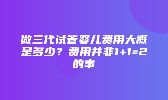 做三代试管婴儿费用大概是多少？费用并非1+1=2的事