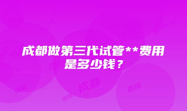 成都做第三代试管**费用是多少钱？