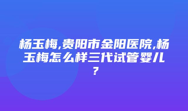 杨玉梅,贵阳市金阳医院,杨玉梅怎么样三代试管婴儿？