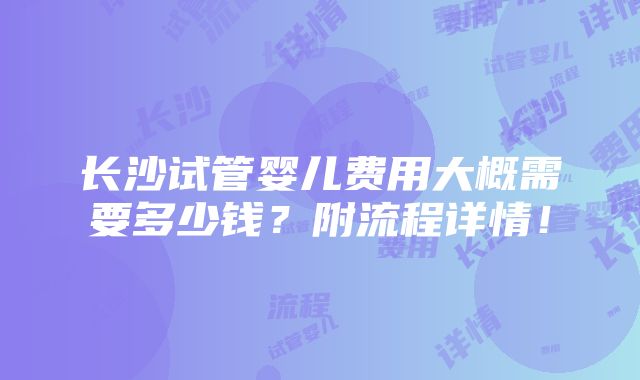 长沙试管婴儿费用大概需要多少钱？附流程详情！